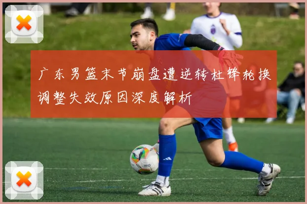 广东男篮末节崩盘遭逆转杜锋轮换调整失效原因深度解析
