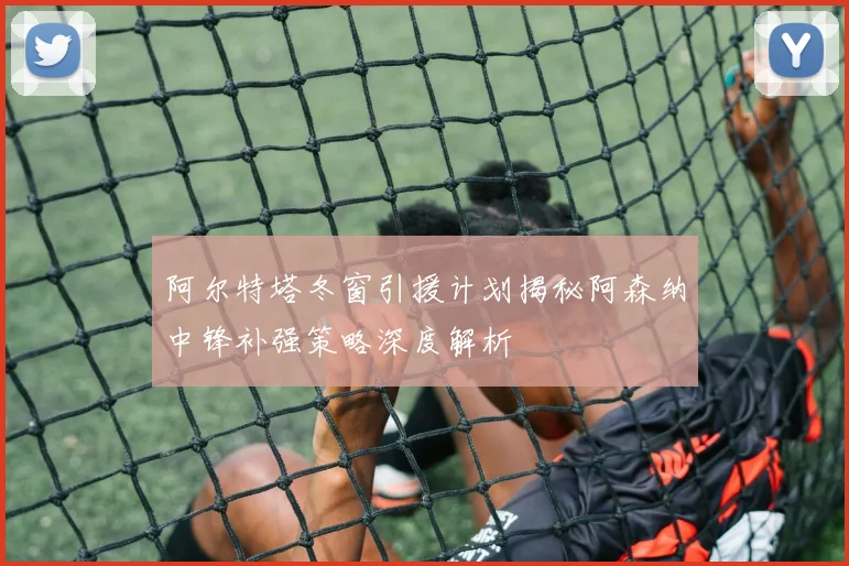 阿尔特塔冬窗引援计划揭秘阿森纳中锋补强策略深度解析
