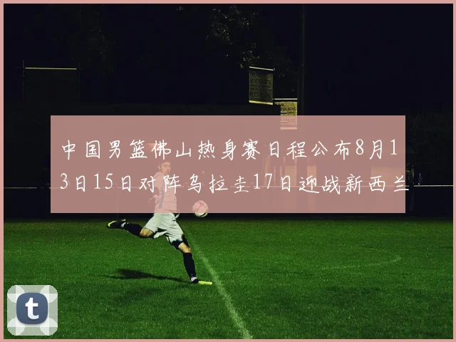 中国男篮佛山热身赛日程公布8月13日15日对阵乌拉圭17日迎战新西兰