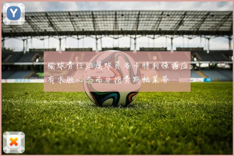 输球责任归属球员洛卡特利强调应有求胜心态而非指责斯帕莱蒂