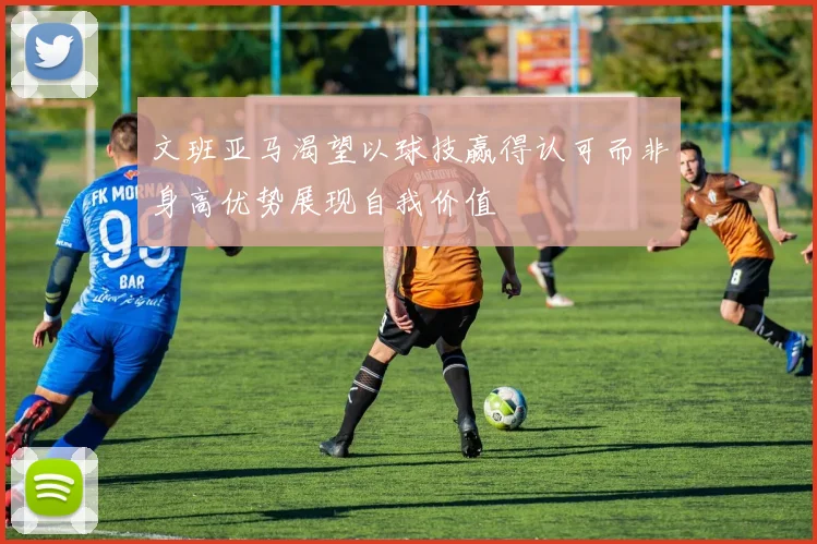 文班亚马渴望以球技赢得认可而非身高优势展现自我价值