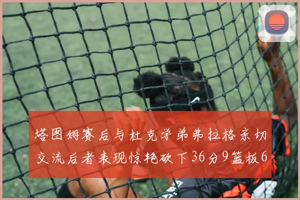 塔图姆赛后与杜克学弟弗拉格亲切交流后者表现惊艳砍下36分9篮板6助攻