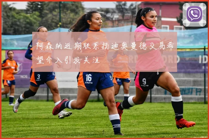 阿森纳近期联系扬迪奥曼德交易希望介入引发关注