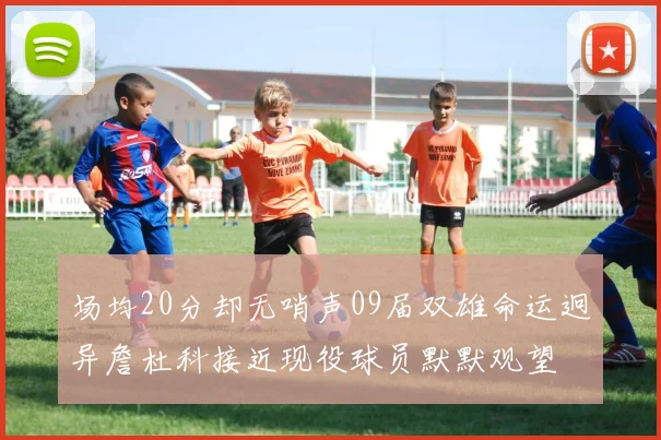 场均20分却无哨声09届双雄命运迥异詹杜科接近现役球员默默观望