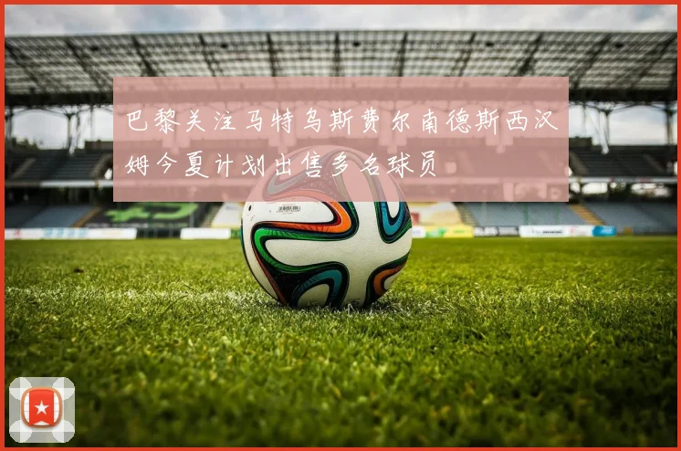 巴黎关注马特乌斯费尔南德斯西汉姆今夏计划出售多名球员
