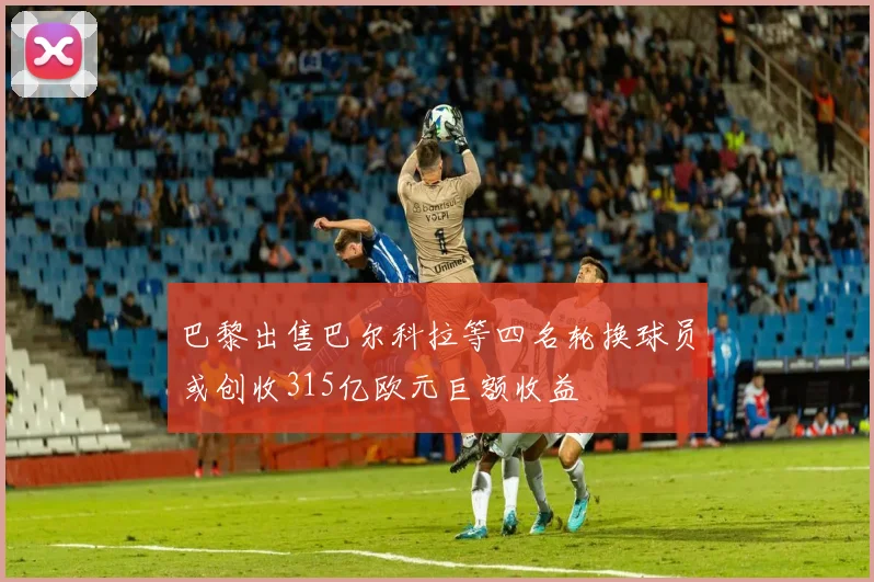 巴黎出售巴尔科拉等四名轮换球员或创收315亿欧元巨额收益