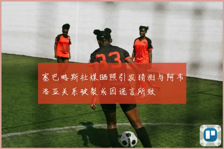 塞巴略斯社媒晒照引发猜测与阿韦洛亚关系破裂或因谎言所致