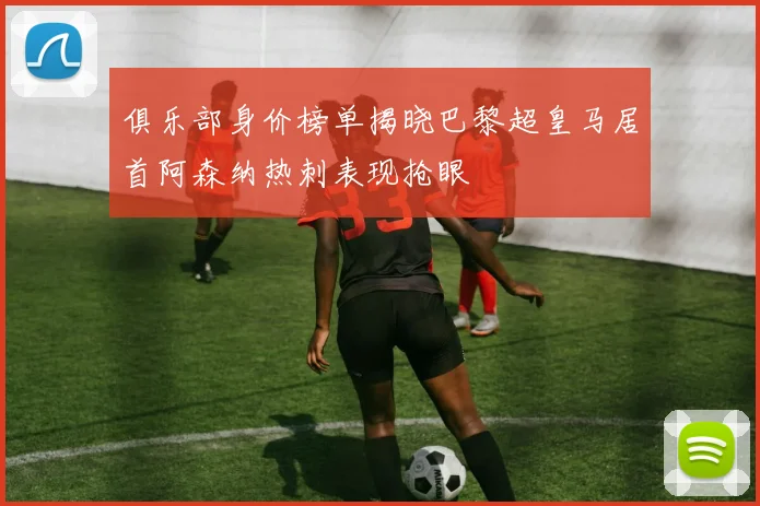 俱乐部身价榜单揭晓巴黎超皇马居首阿森纳热刺表现抢眼