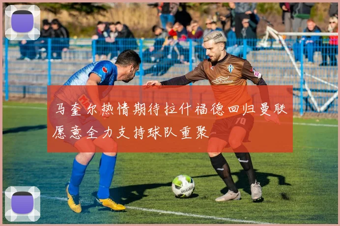 马奎尔热情期待拉什福德回归曼联愿意全力支持球队重聚