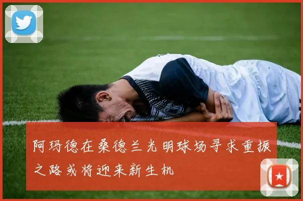 阿玛德在桑德兰光明球场寻求重振之路或将迎来新生机