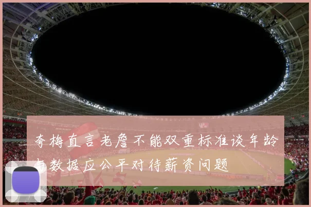 夸梅直言老詹不能双重标准谈年龄与数据应公平对待薪资问题