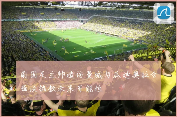 前国足主帅造访曼城与瓜迪奥拉会面谈执教未来可能性