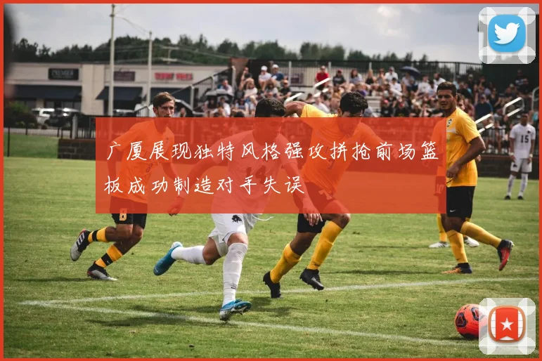 广厦展现独特风格强攻拼抢前场篮板成功制造对手失误