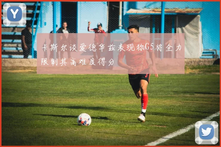 卡斯尔谈爱德华兹表现称G5将全力限制其高难度得分
