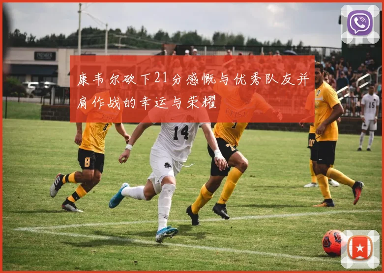 康韦尔砍下21分感慨与优秀队友并肩作战的幸运与荣耀