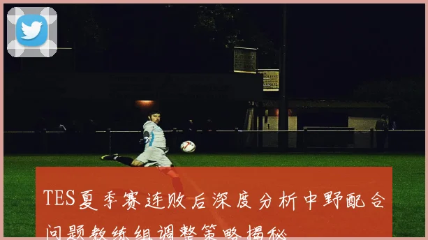 TES夏季赛连败后深度分析中野配合问题教练组调整策略揭秘
