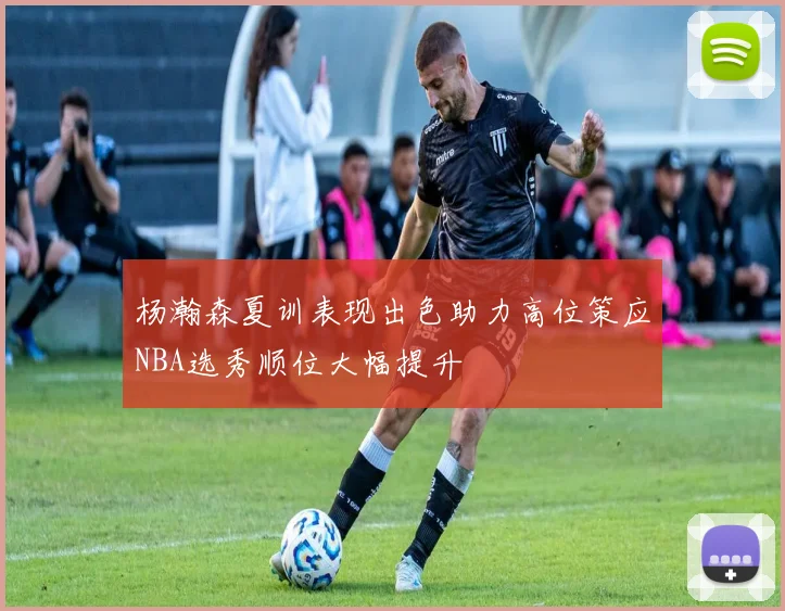 杨瀚森夏训表现出色助力高位策应NBA选秀顺位大幅提升