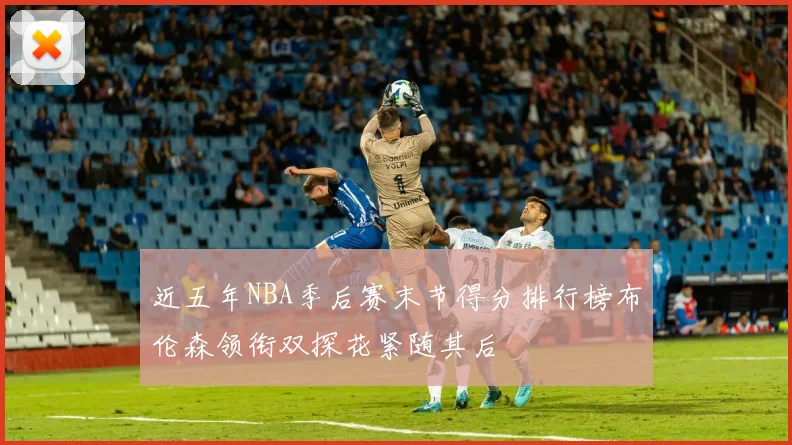 近五年NBA季后赛末节得分排行榜布伦森领衔双探花紧随其后