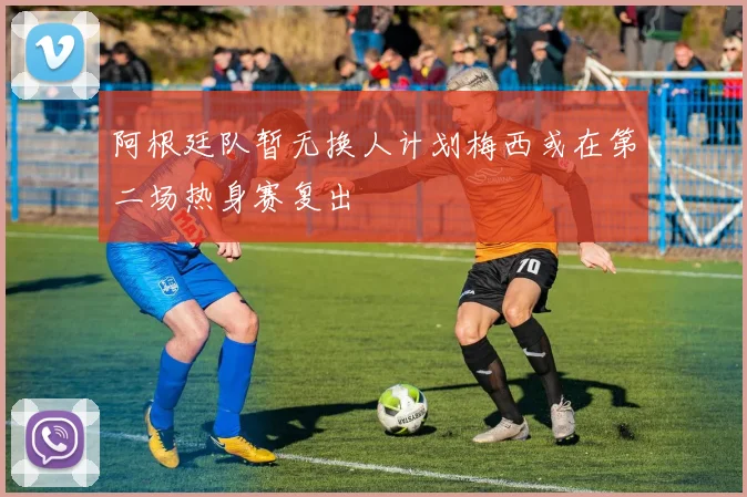 阿根廷队暂无换人计划梅西或在第二场热身赛复出