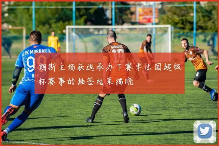 朗斯主场获选承办下赛季法国超级杯赛事的抽签结果揭晓