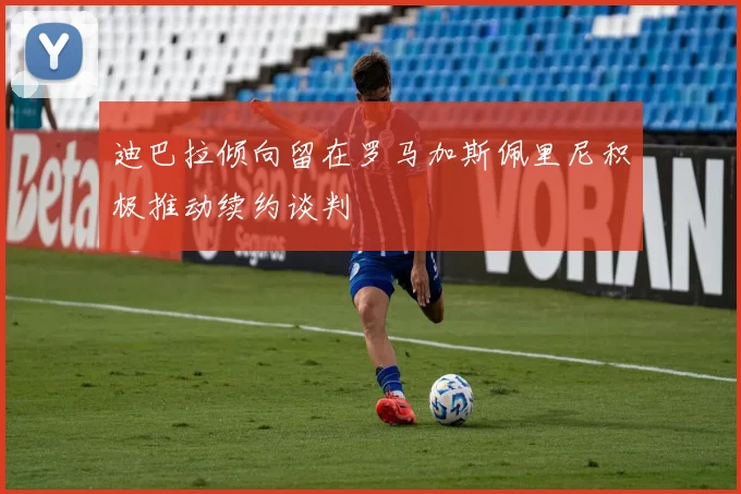迪巴拉倾向留在罗马加斯佩里尼积极推动续约谈判