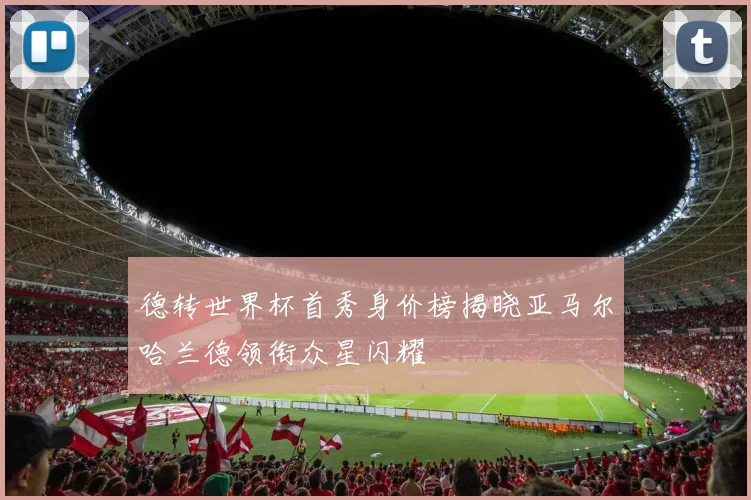 德转世界杯首秀身价榜揭晓亚马尔哈兰德领衔众星闪耀