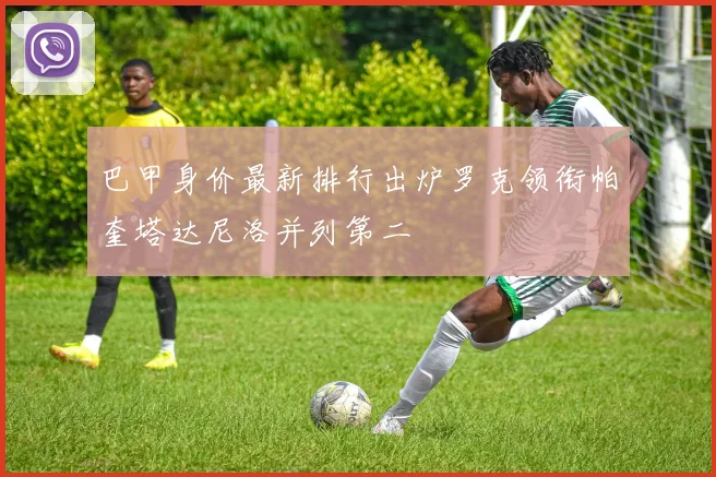巴甲身价最新排行出炉罗克领衔帕奎塔达尼洛并列第二