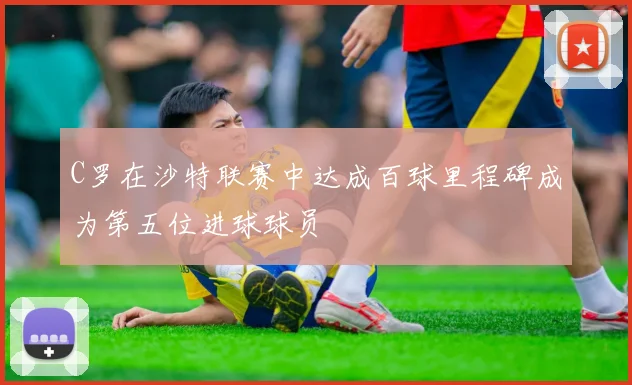 C罗在沙特联赛中达成百球里程碑成为第五位进球球员
