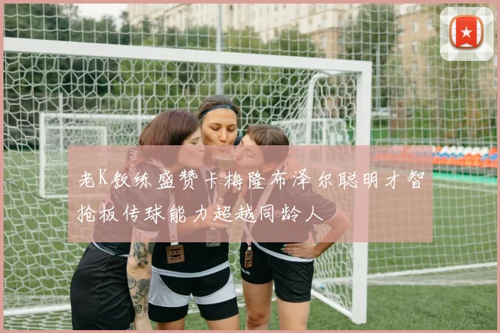 老K教练盛赞卡梅隆布泽尔聪明才智抢板传球能力超越同龄人
