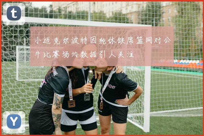 小迈克尔波特因轮休缺席篮网对公牛比赛场均数据引人关注