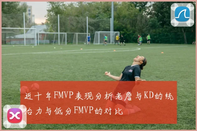 近十年FMVP表现分析老詹与KD的统治力与低分FMVP的对比