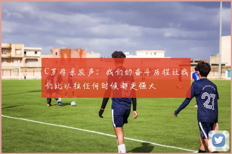 C罗母亲发声：我们的奋斗历程让我们比以往任何时候都更强大