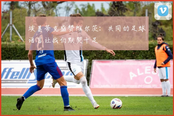 埃基蒂克盛赞维尔茨：共同的足球语言让我们默契十足