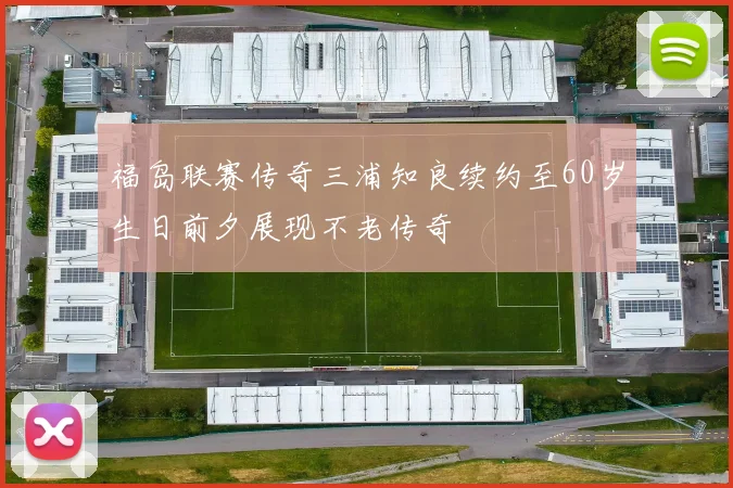 福岛联赛传奇三浦知良续约至60岁生日前夕展现不老传奇
